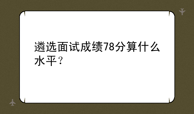 遴选面试成绩78分算什么水平？