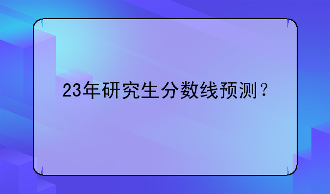 23年研究生分数线预测？