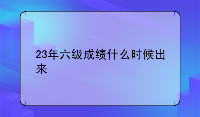 23年六级成绩什么时候出来