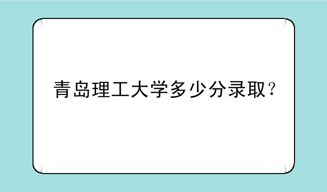 青岛理工大学多少分录取？