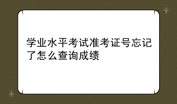 学业水平考试准考证号忘记了怎么查询成绩