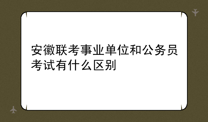安徽联考事业单位和公务员考试有什么区别