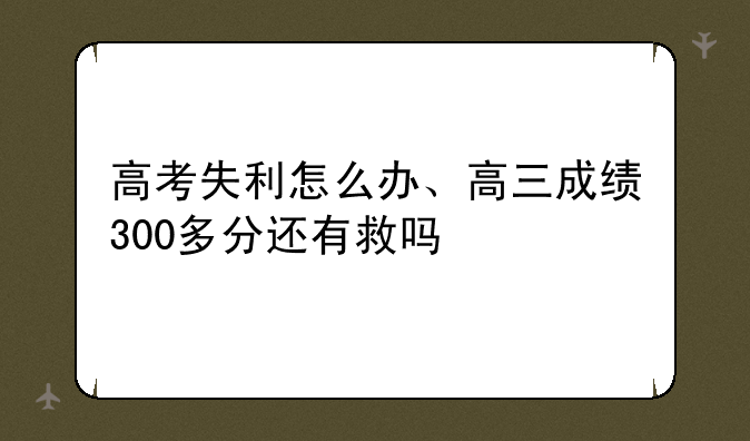 高考失利怎么办、高三成绩300多分还有救吗