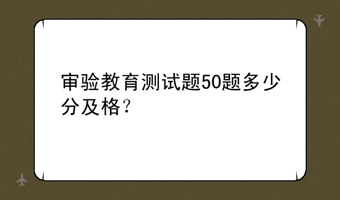 审验教育测试题50题多少分及格？