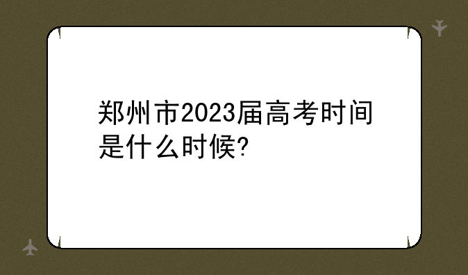 郑州市2023届高考时间是什么时候?