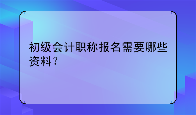 初级会计职称报名需要哪些资料？