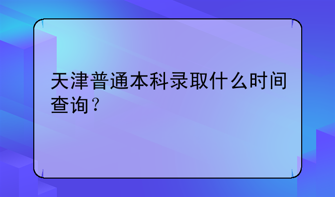 天津普通本科录取什么时间查询？