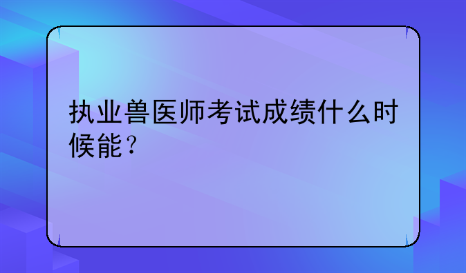 执业兽医师考试成绩什么时候能？