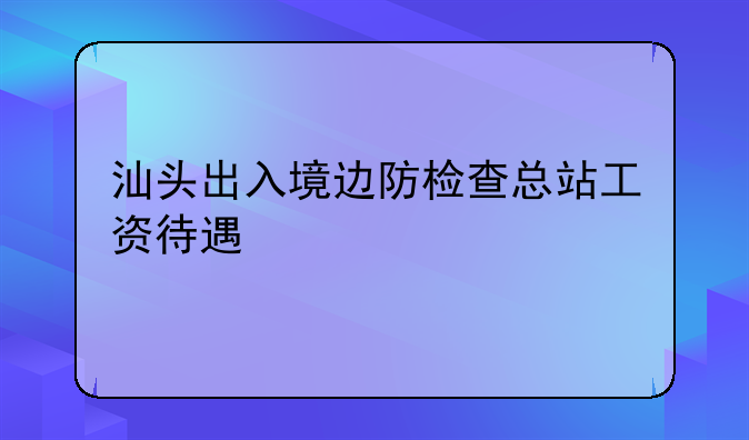 汕头出入境边防检查总站工资待遇