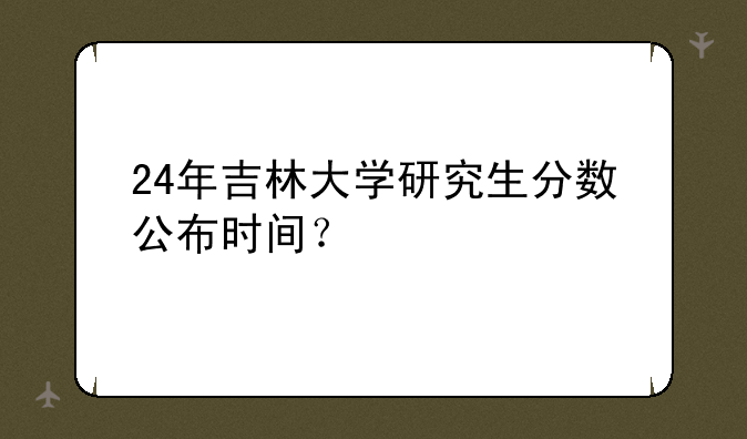 24年吉林大学研究生分数公布时间？