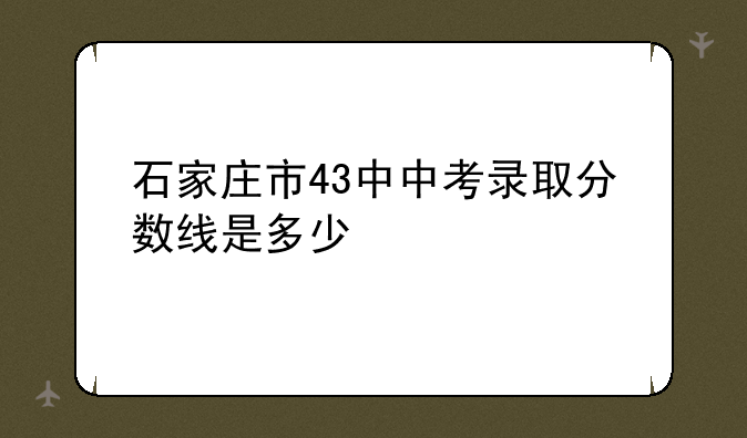 石家庄市43中中考录取分数线是多少