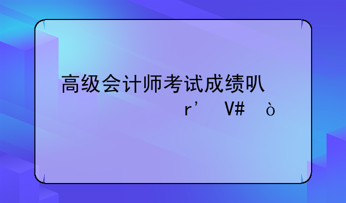 高级会计师考试成绩可以几年有效？