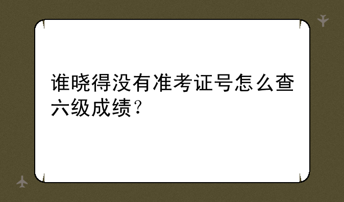 谁晓得没有准考证号怎么查六级成绩？
