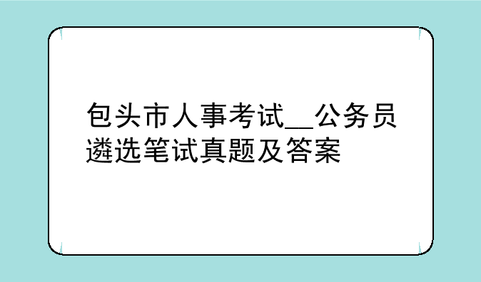 包头市人事考试__公务员遴选笔试真题及答案