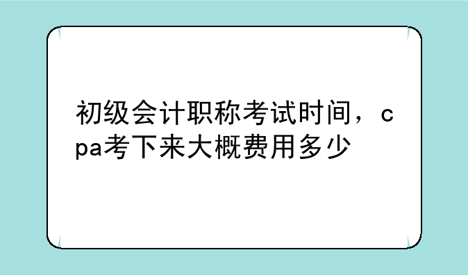 初级会计职称考试时间，cpa考下来大概费用多少
