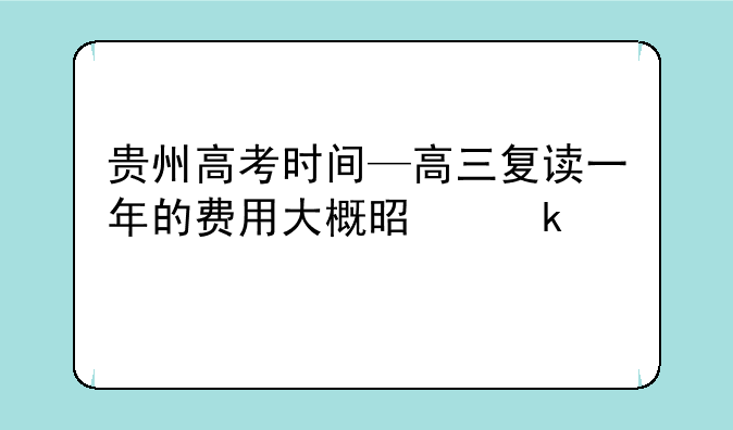 贵州高考时间—高三复读一年的费用大概是多少