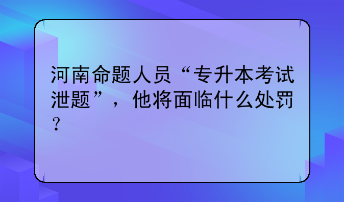 河南命题人员“专升本考试泄题”，他将面临什么处罚？