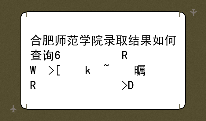 合肥师范学院录取结果如何查询?考生录取通知书由谁寄发?