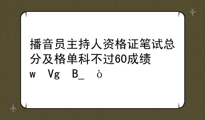 播音员主持人资格证笔试总分及格单科不过60成绩保留吗？