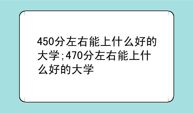 450分左右能上什么好的大学;470分左右能上什么好的大学