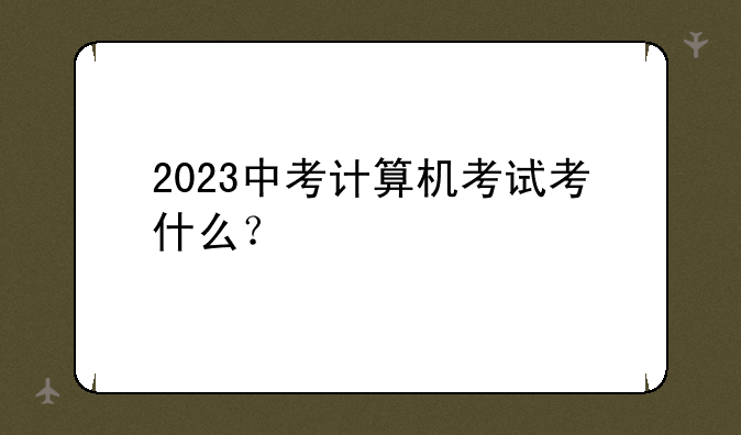 2023中考计算机考试考什么？