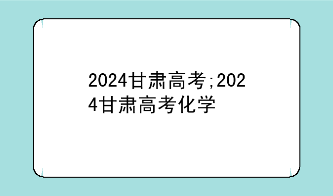 2024甘肃高考;2024甘肃高考化学