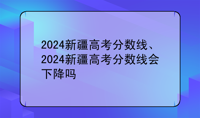 2024新疆高考分数线、2024新疆高考分数线会下降吗