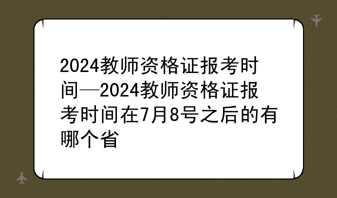 2024教师资格证报考时间—2024教师资格证报考时间在7月8号之后的有哪个省
