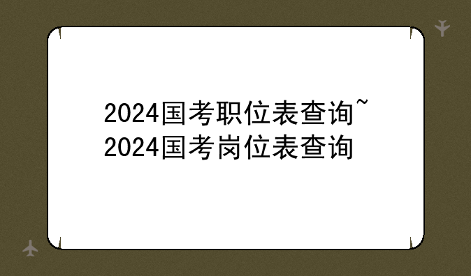 2024国考职位表查询~2024国考岗位表查询