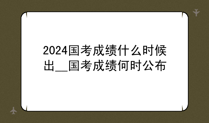 2024国考成绩什么时候出__国考成绩何时公布