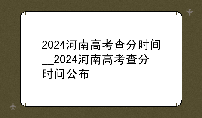 2024河南高考查分时间__2024河南高考查分时间公布
