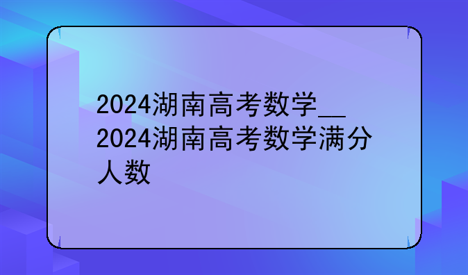 2024湖南高考数学__2024湖南高考数学满分人数