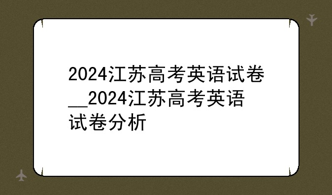 2024江苏高考英语试卷__2024江苏高考英语试卷分析