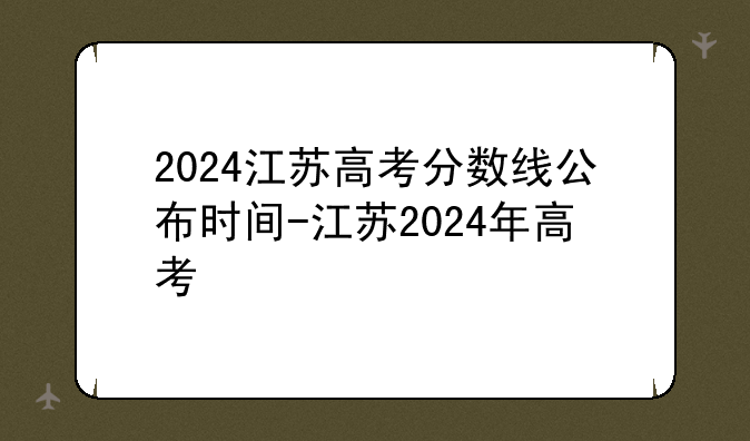 2024江苏高考分数线公布时间-江苏2024年高考