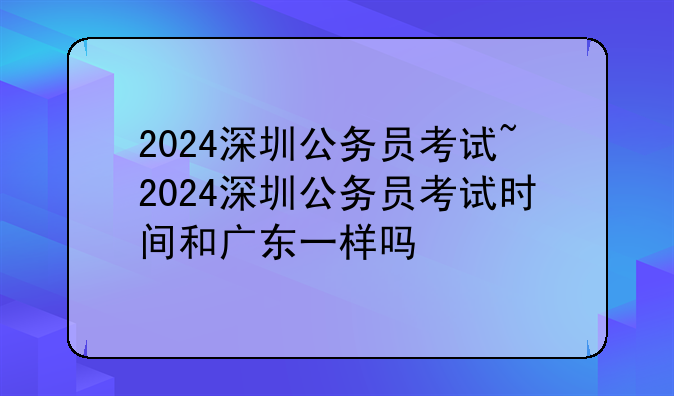2024深圳公务员考试~2024深圳公务员考试时间和广东一样吗