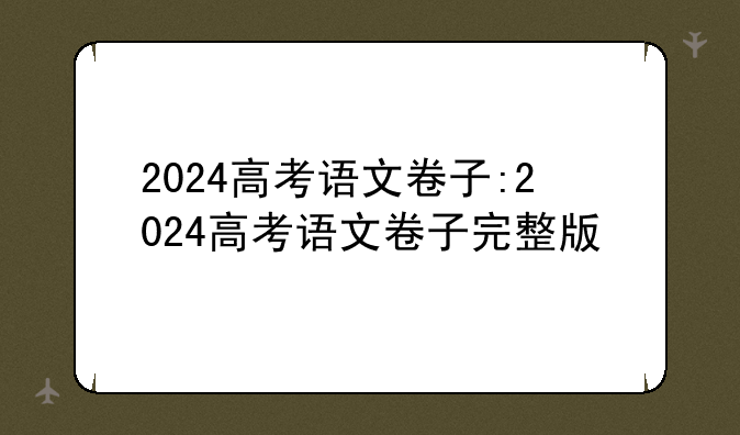 2024高考语文卷子:2024高考语文卷子完整版