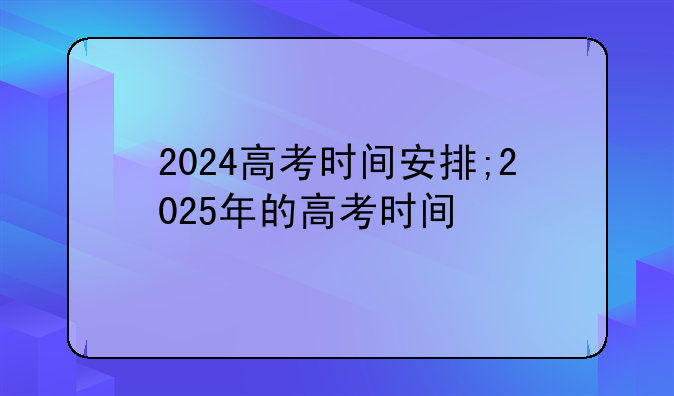 2024高考时间安排;2025年的高考时间