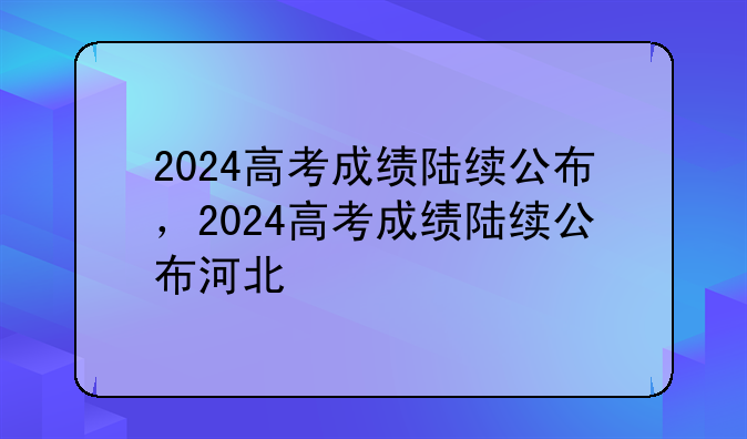 2024高考成绩陆续公布，2024高考成绩陆续公布河北
