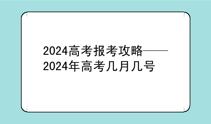2024高考报考攻略——2024年高考几月几号
