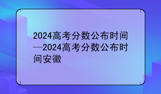 2024高考分数公布时间—2024高考分数公布时间安徽