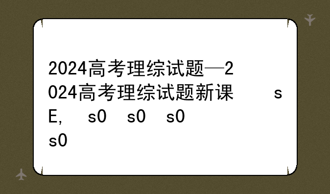 2024高考理综试题—2024高考理综试题新课标卷