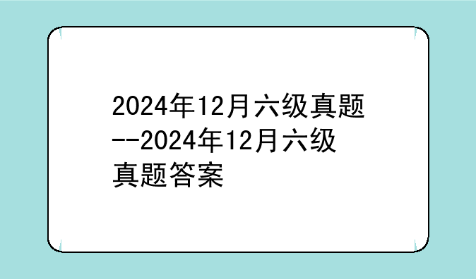 2024年12月六级真题--2024年12月六级真题答案