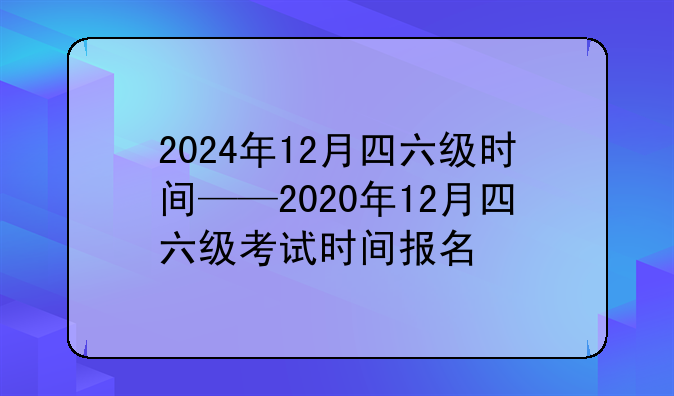 2024年12月四六级时间——2020年12月四六级考试时间报名