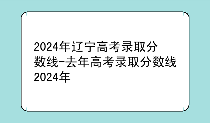 2024年辽宁高考录取分数线-去年高考录取分数线2024年