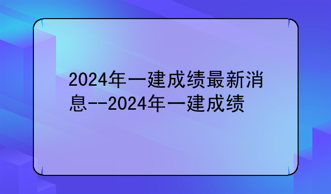 2024年一建成绩最新消息--2024年一建成绩