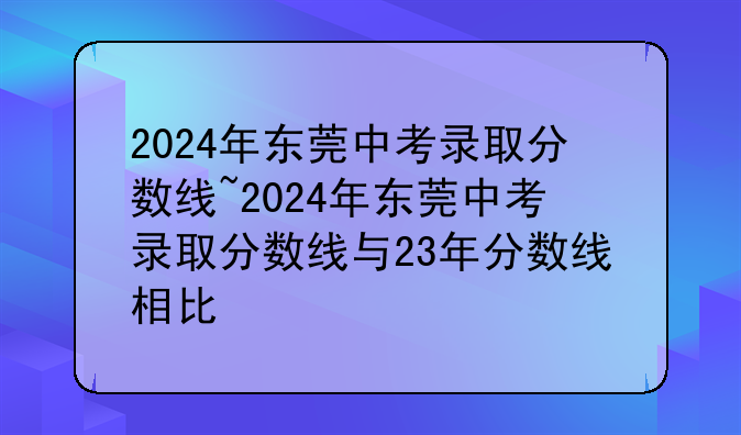 2024年东莞中考录取分数线~2024年东莞中考录取分数线与23年分数线相比