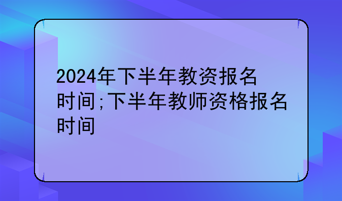 2024年下半年教资报名时间;下半年教师资格报名时间