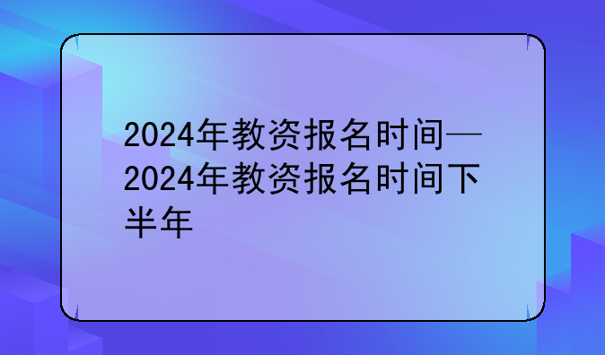 2024年教资报名时间—2024年教资报名时间下半年