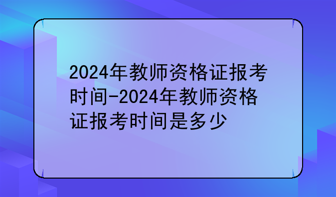 2024年教师资格证报考时间-2024年教师资格证报考时间是多少
