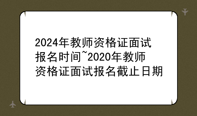 2024年教师资格证面试报名时间~2020年教师资格证面试报名截止日期